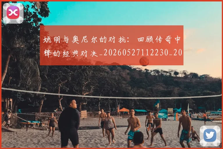 姚明与奥尼尔的对抗：回顾传奇中锋的经典对决_20260527112230_20260609132915