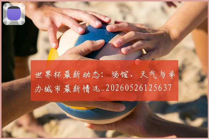 世界杯最新动态:场馆、天气与举办城市最新情况_20260526125637