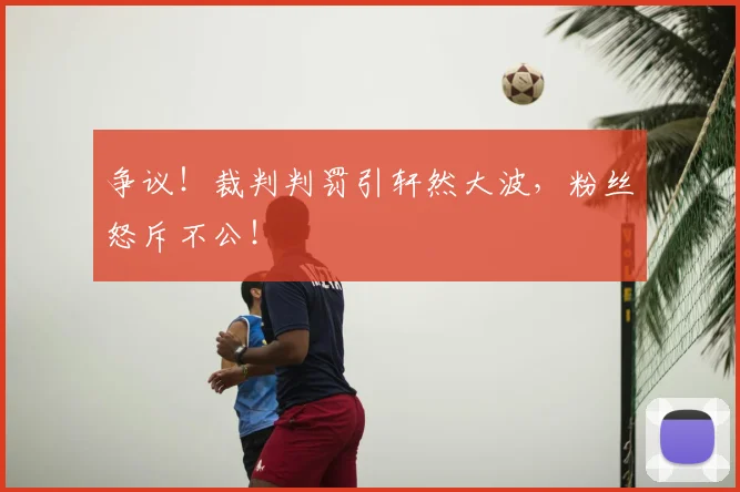 争议！裁判判罚引轩然大波，粉丝怒斥不公！