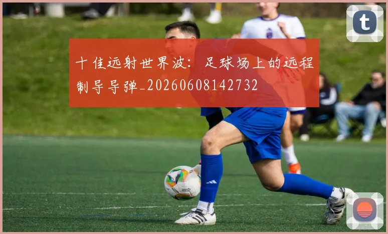 十佳远射世界波:足球场上的远程制导导弹_20260608142732