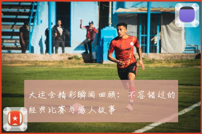大运会精彩瞬间回顾:不容错过的经典比赛与感人故事