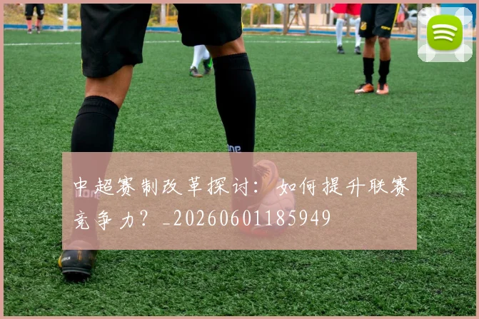 中超赛制改革探讨:如何提升联赛竞争力?_20260601185949