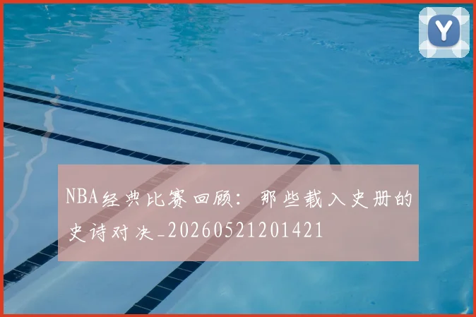 NBA经典比赛回顾：那些载入史册的史诗对决_20260521201421