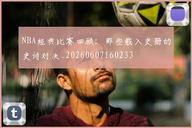 NBA经典比赛回顾:那些载入史册的史诗对决_20260607160233