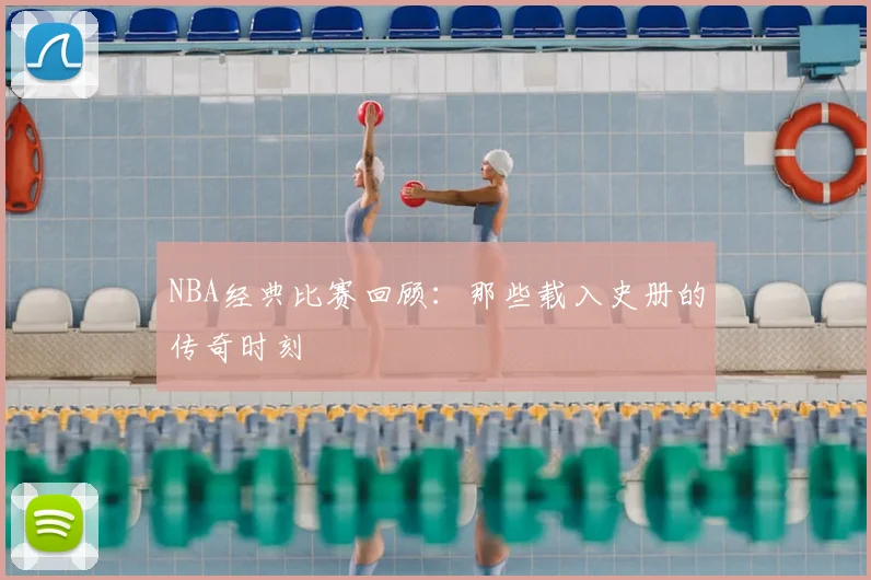 NBA经典比赛回顾:那些载入史册的传奇时刻