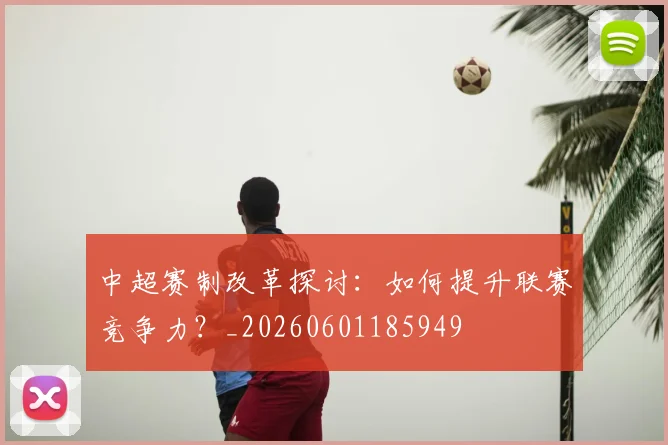 中超赛制改革探讨:如何提升联赛竞争力?_20260601185949
