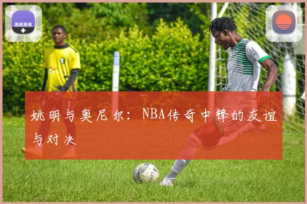 姚明与奥尼尔：NBA传奇中锋的友谊与对决
