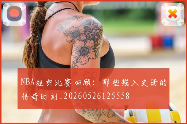 NBA经典比赛回顾：那些载入史册的传奇时刻_20260526125558