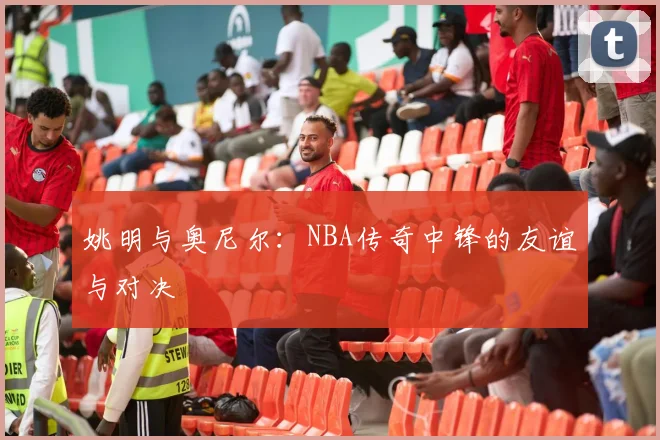 姚明与奥尼尔:NBA传奇中锋的友谊与对决
